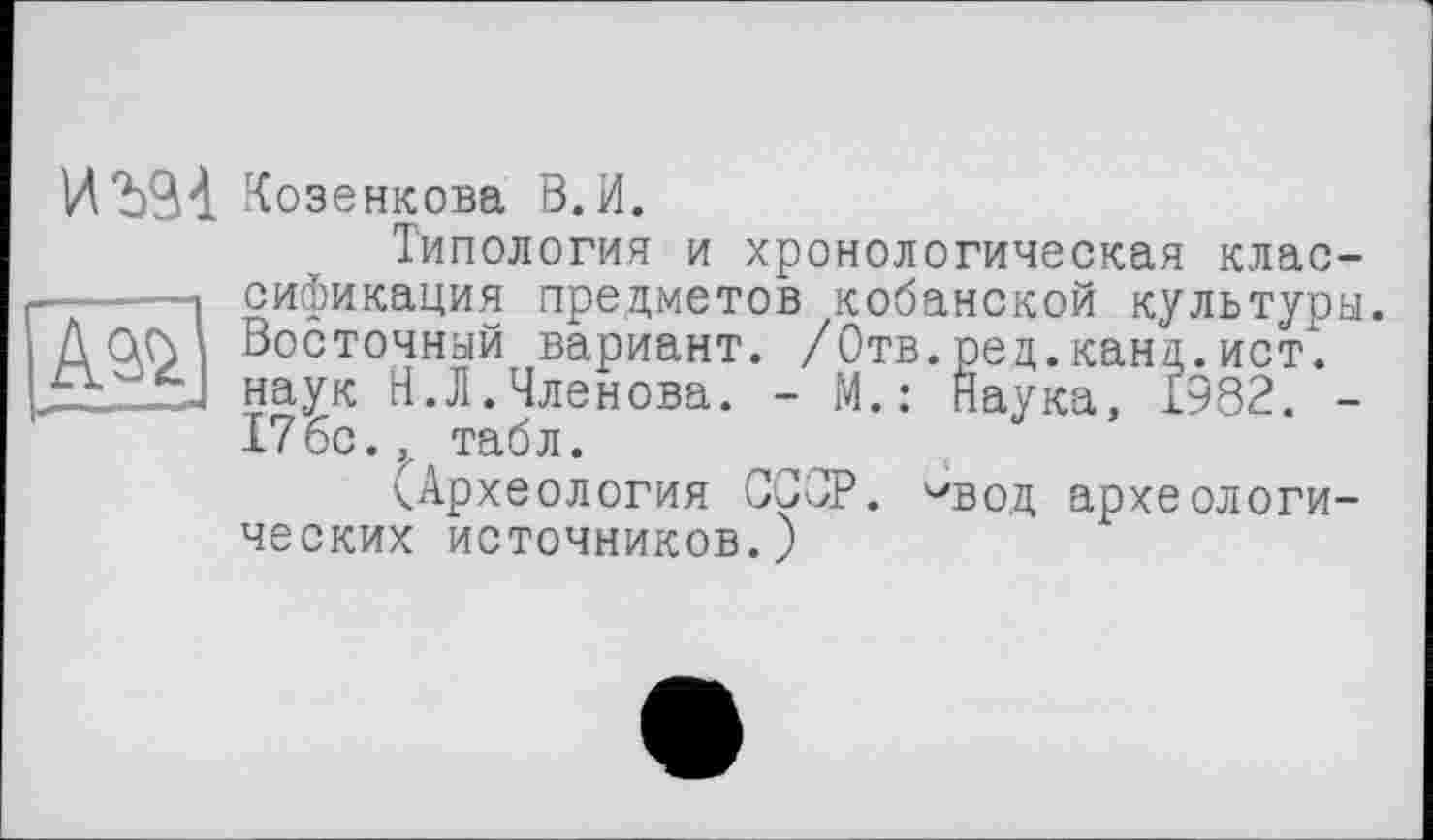 ﻿АЭД>
И Козенкова В.И.
Типология и хронологическая классификация предметов кобанской культуры. Восточный вариант. /Отв. ред. канд. ист", наук Н.Л.Членова. - М.: Наука, 1982. -176с.,. табл.
(Археология СССР, '•'вод археологических источников.)